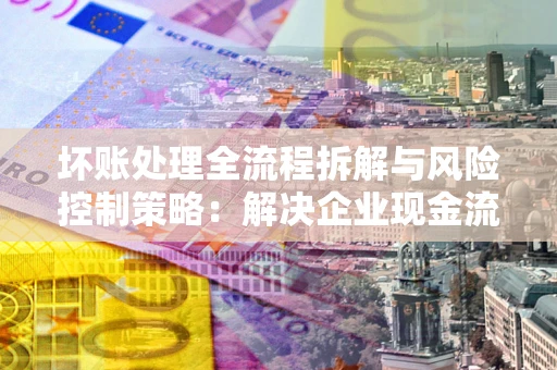 北京坏账处理全流程拆解与风险控制策略：解决企业现金流顽疾的实战指南
