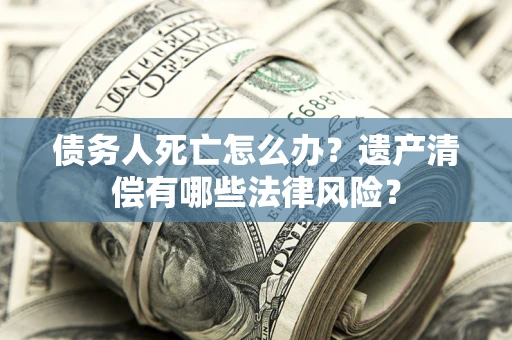 北京债务人死亡怎么办？遗产清偿有哪些法律风险？