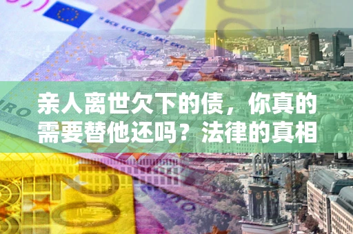北京亲人离世欠下的债，你真的需要替他还吗？法律的真相或许与你想的不一样